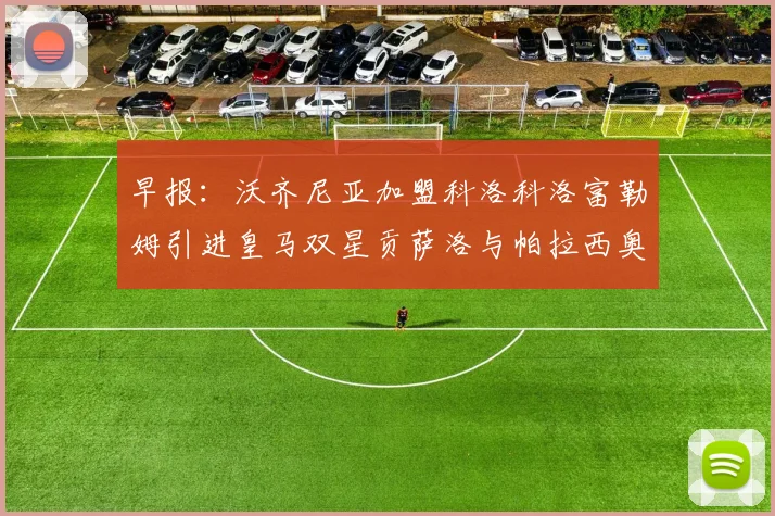 早报：沃齐尼亚加盟科洛科洛富勒姆引进皇马双星贡萨洛与帕拉西奥斯