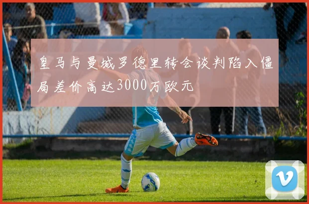 皇马与曼城罗德里转会谈判陷入僵局差价高达3000万欧元