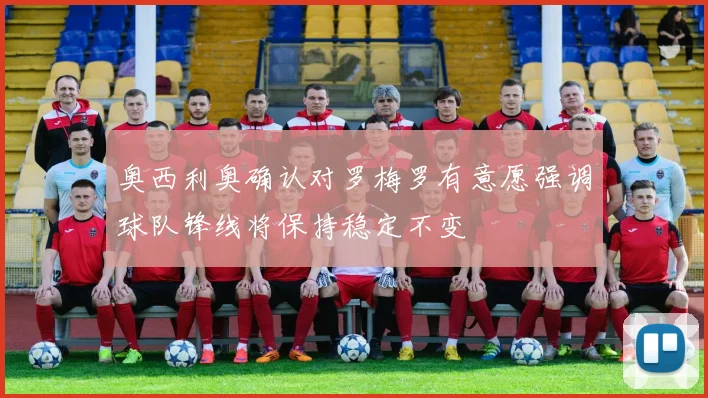 奥西利奥确认对罗梅罗有意愿强调球队锋线将保持稳定不变