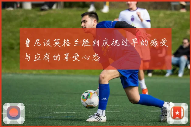 鲁尼谈英格兰胜利庆祝过早的感受与应有的享受心态