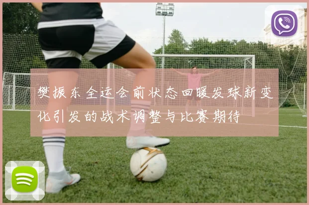 樊振东全运会前状态回暖发球新变化引发的战术调整与比赛期待