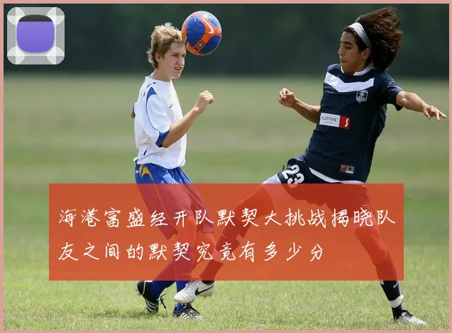 海港富盛经开队默契大挑战揭晓队友之间的默契究竟有多少分