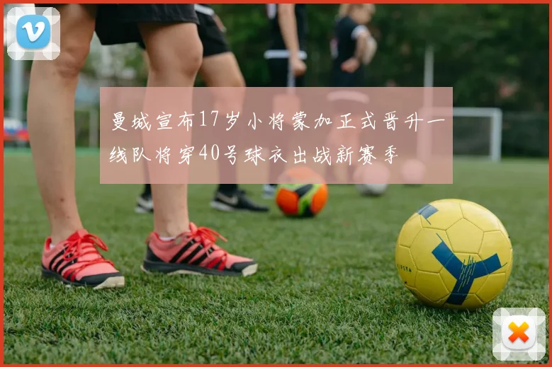 曼城宣布17岁小将蒙加正式晋升一线队将穿40号球衣出战新赛季