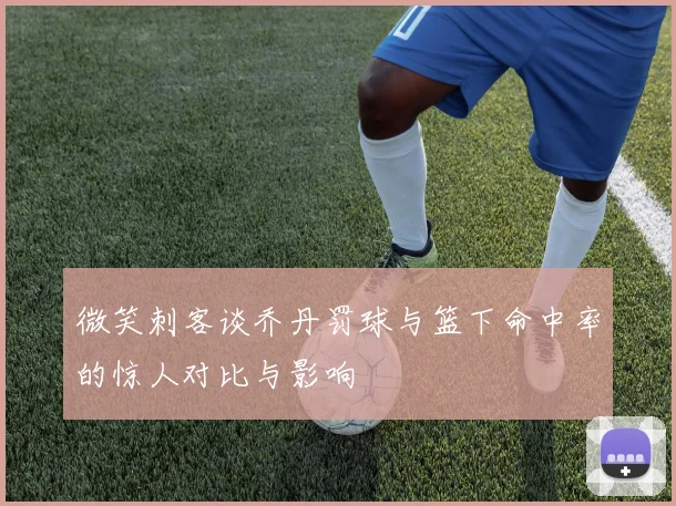 微笑刺客谈乔丹罚球与篮下命中率的惊人对比与影响